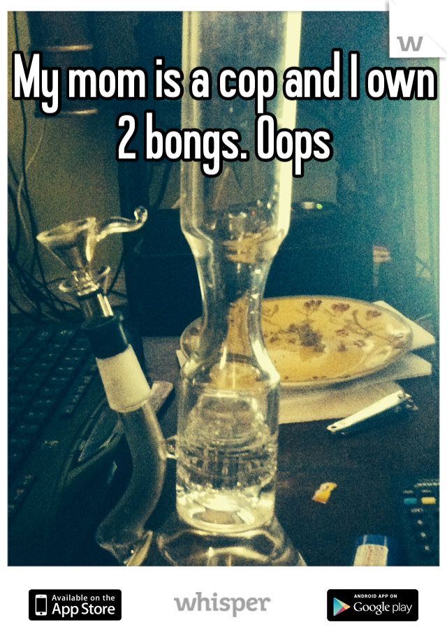My mom is a cop and I own 2 bongs. Oops