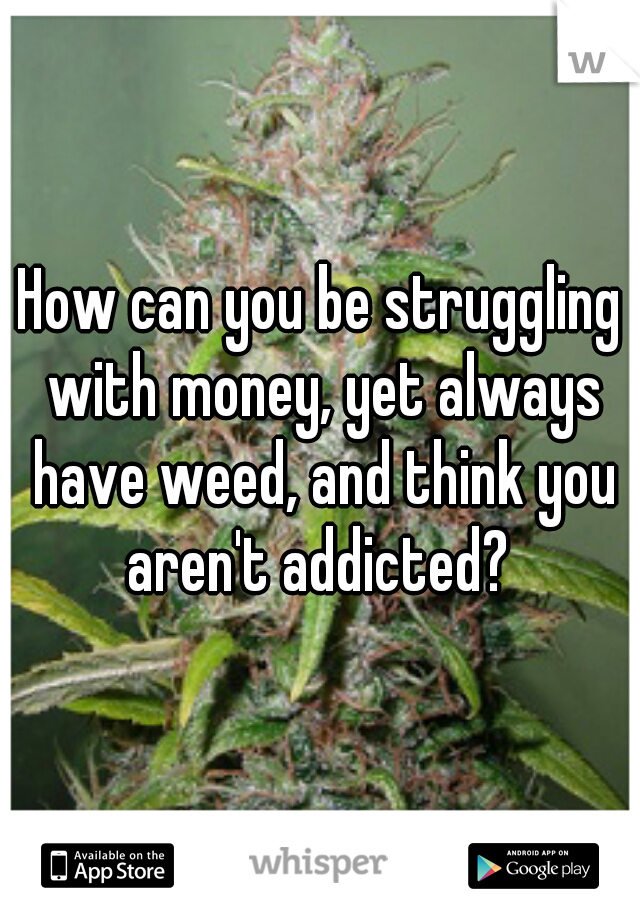 How can you be struggling with money, yet always have weed, and think you aren't addicted? 