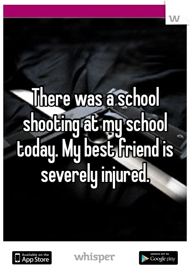 There was a school shooting at my school today. My best friend is severely injured. 