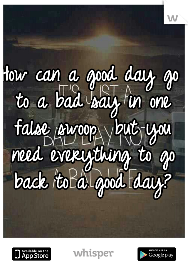 How can a good day go to a bad say in one false swoop  but you need everything to go back to a good day?