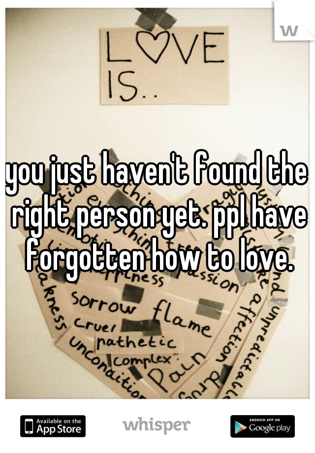 you just haven't found the right person yet. ppl have forgotten how to love.
