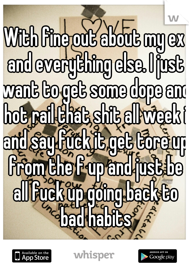 With fine out about my ex and everything else. I just want to get some dope and hot rail that shit all week i and say fuck it get tore up from the f up and just be all fuck up going back to bad habits