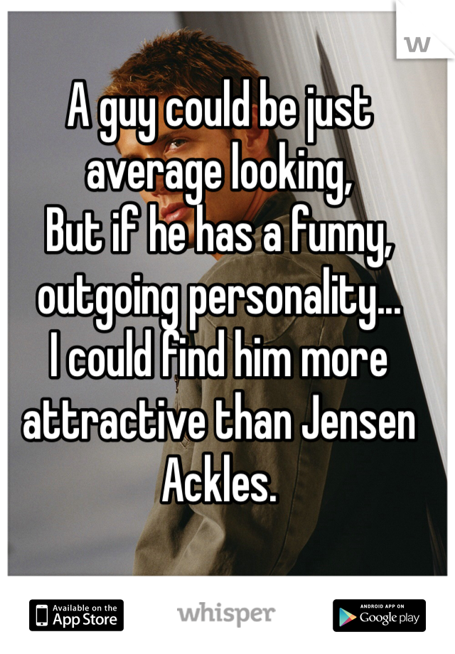 A guy could be just average looking, 
But if he has a funny, outgoing personality...
I could find him more attractive than Jensen Ackles. 
