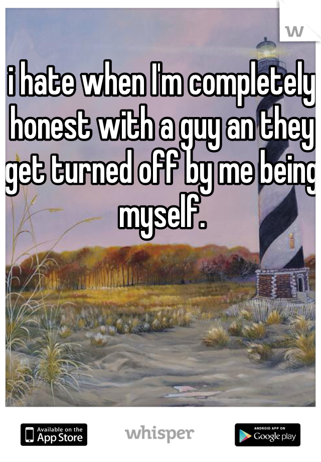 i hate when I'm completely honest with a guy an they get turned off by me being myself.
