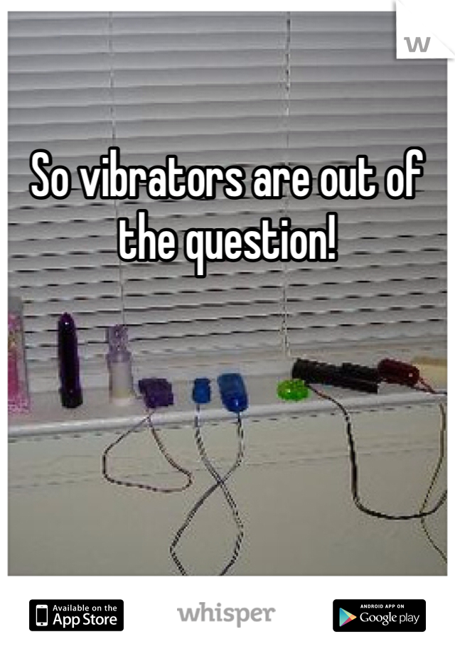So vibrators are out of the question!