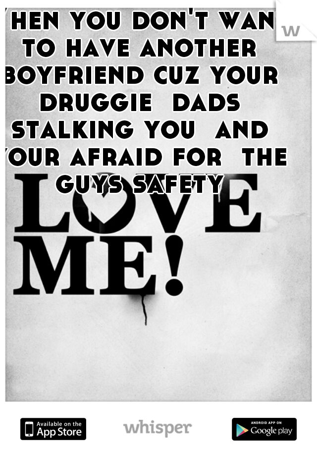 When you don't want to have another boyfriend cuz your druggie  dads stalking you  and your afraid for  the guys safety