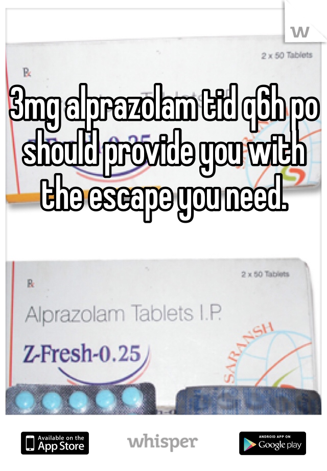 3mg alprazolam tid q6h po should provide you with the escape you need.