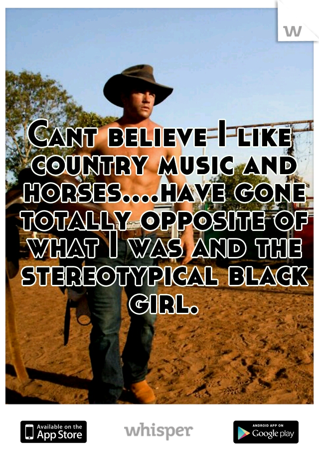 Cant believe I like country music and horses....have gone totally opposite of what I was and the stereotypical black girl.