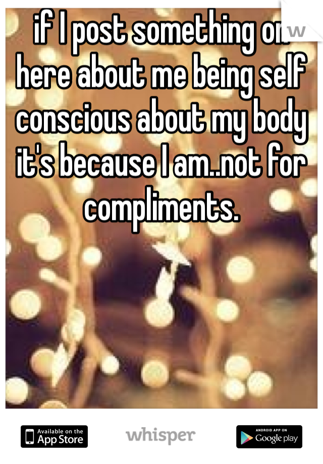 if I post something on here about me being self conscious about my body it's because I am..not for compliments.