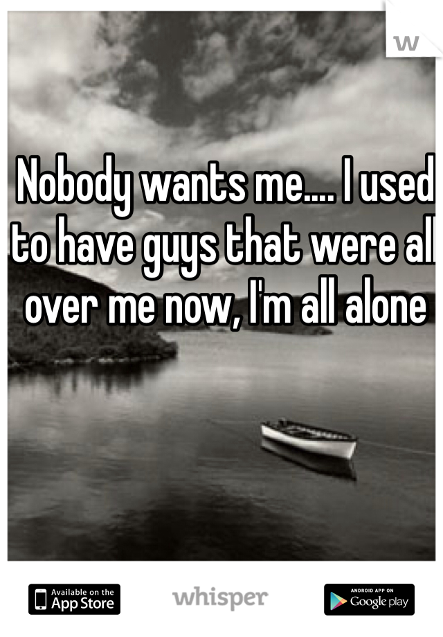 Nobody wants me.... I used to have guys that were all over me now, I'm all alone 