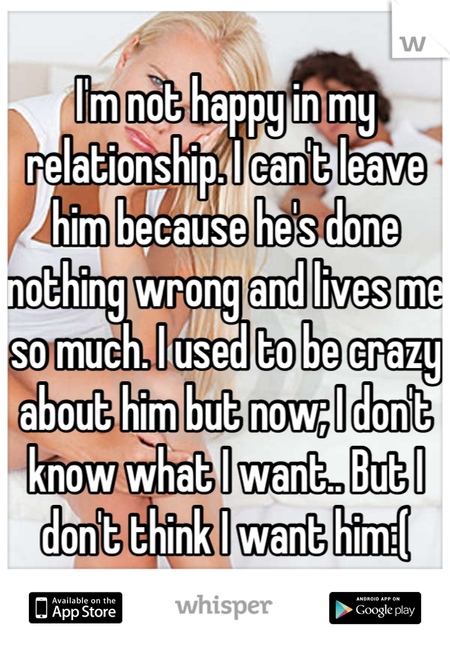I'm not happy in my relationship. I can't leave him because he's done nothing wrong and lives me so much. I used to be crazy about him but now; I don't know what I want.. But I don't think I want him:(