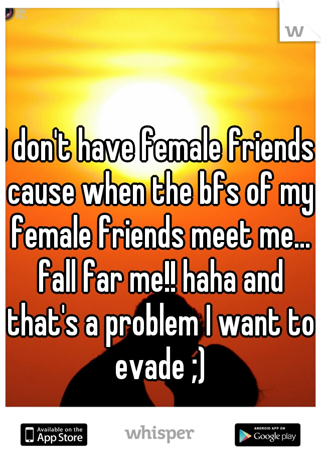 I don't have female friends cause when the bfs of my female friends meet me... fall far me!! haha and that's a problem I want to evade ;)