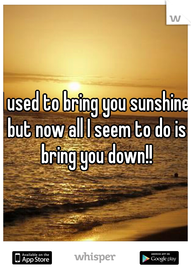I used to bring you sunshine but now all I seem to do is bring you down!!