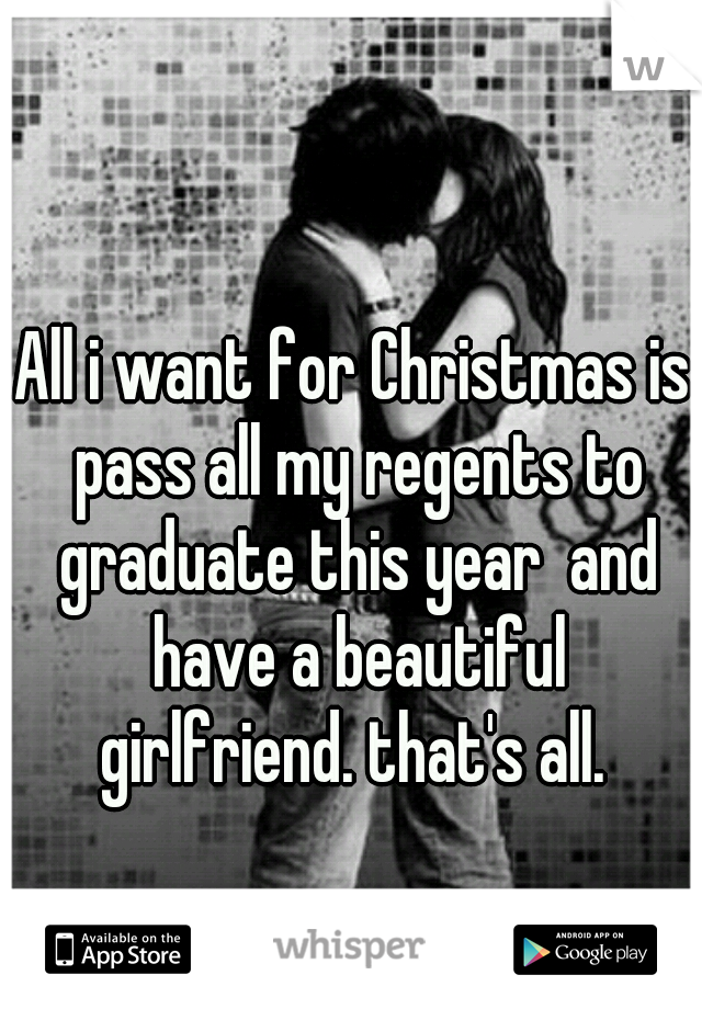 All i want for Christmas is pass all my regents to graduate this year  and have a beautiful girlfriend. that's all. 