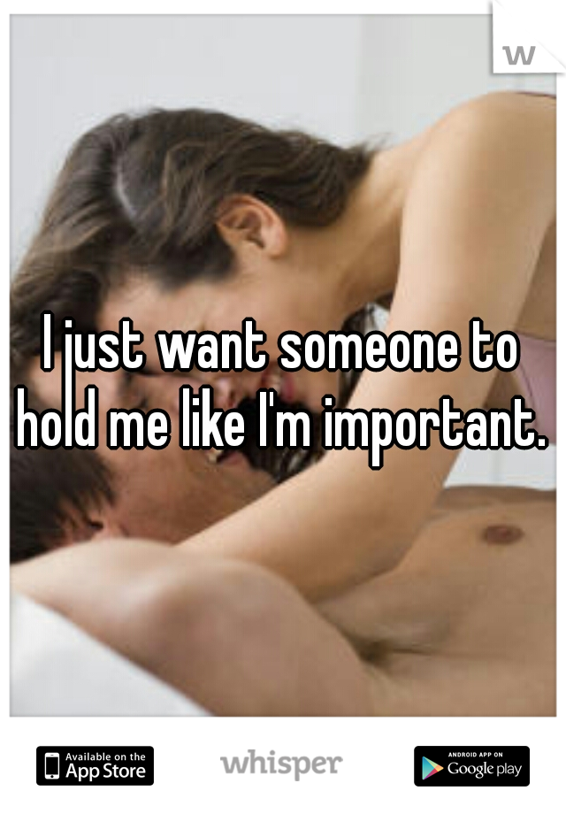 I just want someone to hold me like I'm important. 