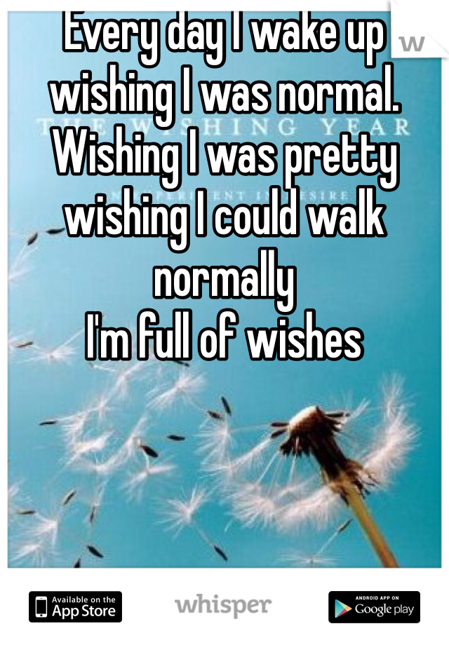 Every day I wake up wishing I was normal.  Wishing I was pretty  wishing I could walk normally
I'm full of wishes