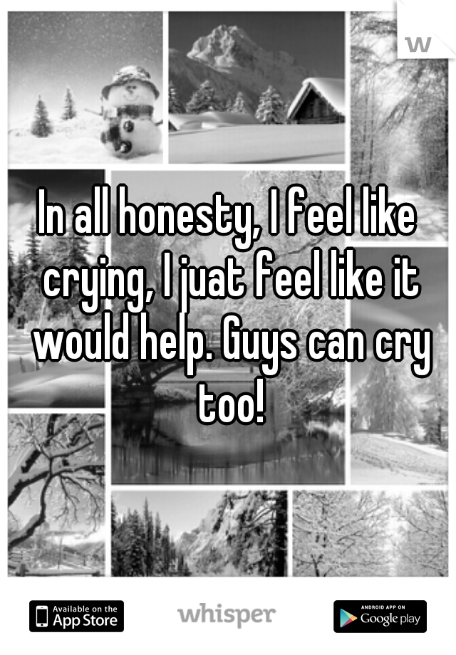 In all honesty, I feel like crying, I juat feel like it would help. Guys can cry too!