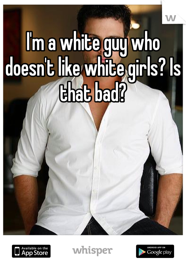 I'm a white guy who doesn't like white girls? Is that bad? 