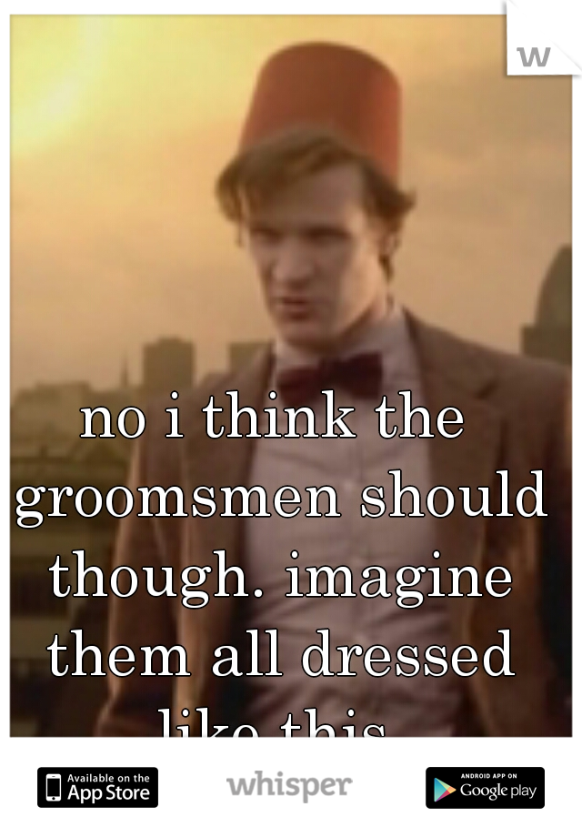 no i think the groomsmen should though. imagine them all dressed like this.