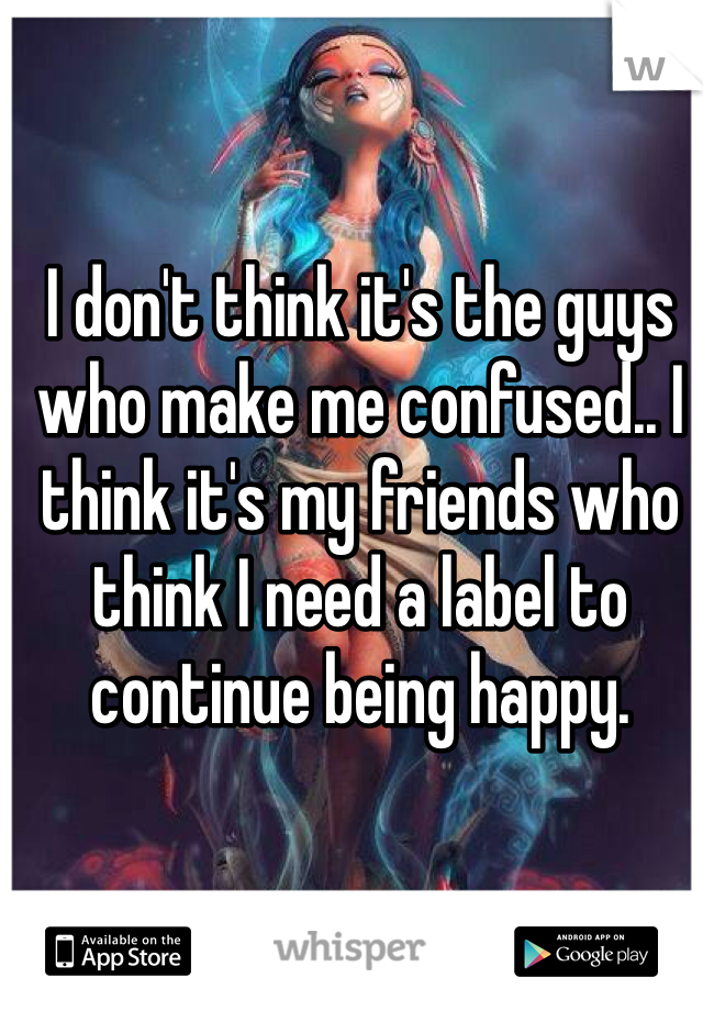 I don't think it's the guys who make me confused.. I think it's my friends who think I need a label to continue being happy.