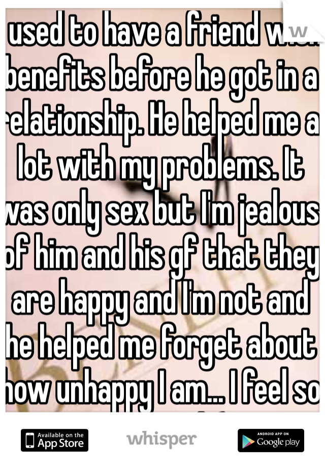 I used to have a friend with benefits before he got in a relationship. He helped me a lot with my problems. It was only sex but I'm jealous of him and his gf that they are happy and I'm not and he helped me forget about how unhappy I am... I feel so confused :(