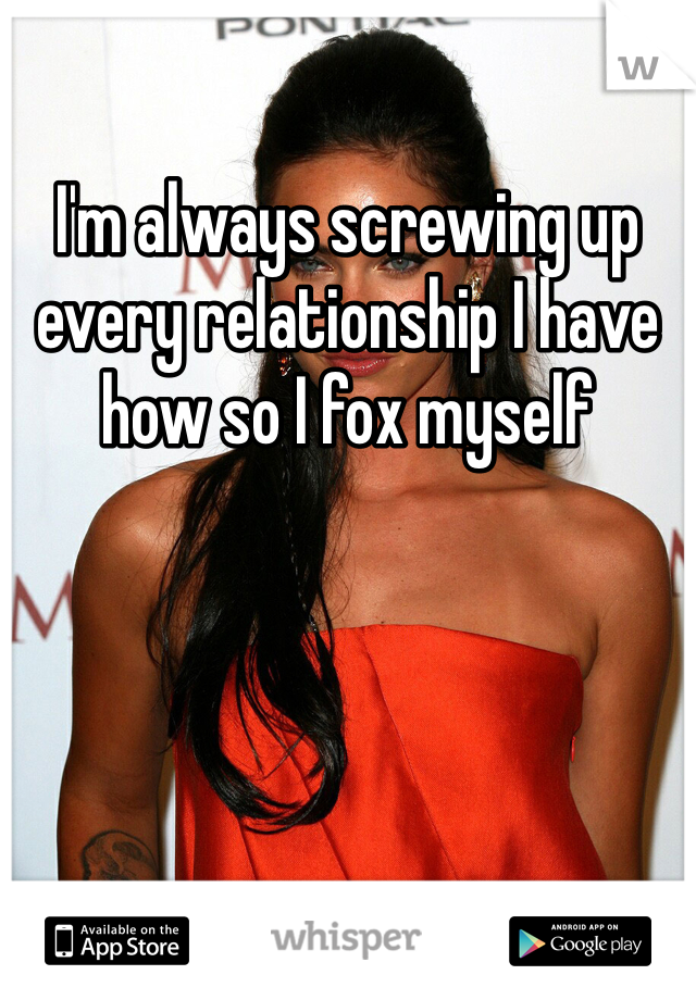 I'm always screwing up every relationship I have how so I fox myself