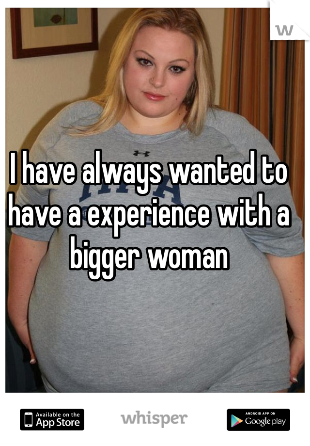 I have always wanted to have a experience with a bigger woman 