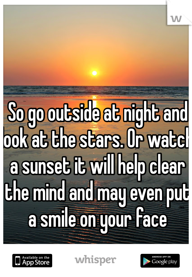 So go outside at night and look at the stars. Or watch a sunset it will help clear the mind and may even put a smile on your face 
