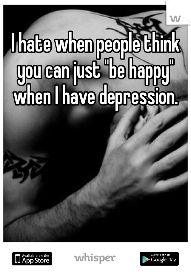 I hate when people think you can just "be happy" when I have depression.