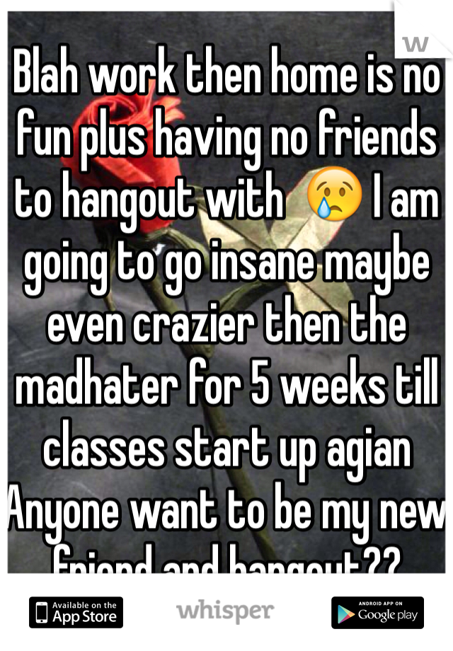 Blah work then home is no fun plus having no friends to hangout with  😢 I am going to go insane maybe even crazier then the madhater for 5 weeks till classes start up agian 
Anyone want to be my new friend and hangout??