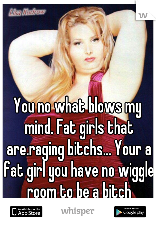 You no what blows my mind. Fat girls that are.raging bitchs... Your a fat girl you have no wiggle room to be a bitch