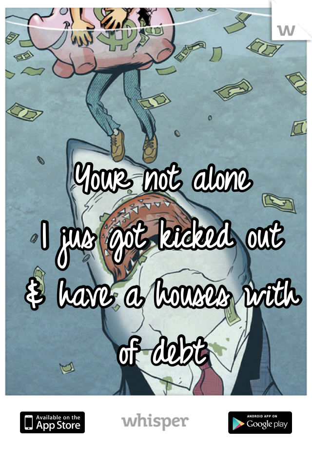 Your not alone
I jus got kicked out 
& have a houses with of debt 