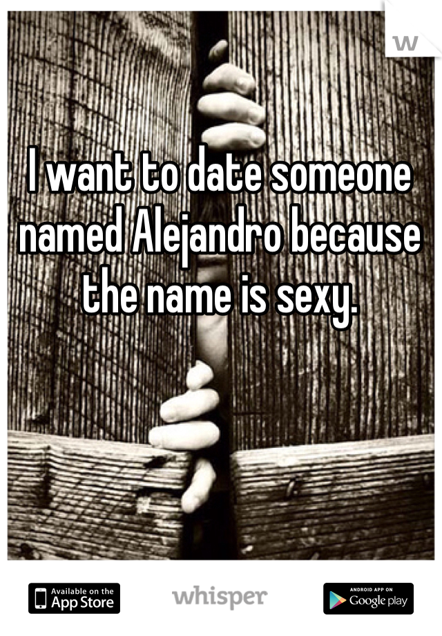 I want to date someone named Alejandro because the name is sexy.