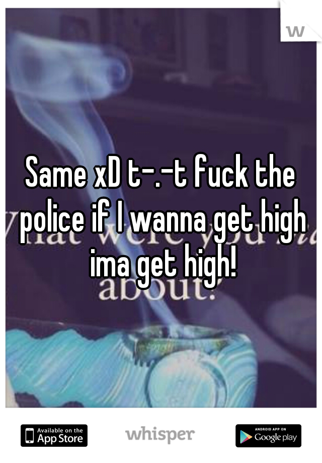 Same xD t-.-t fuck the police if I wanna get high ima get high!