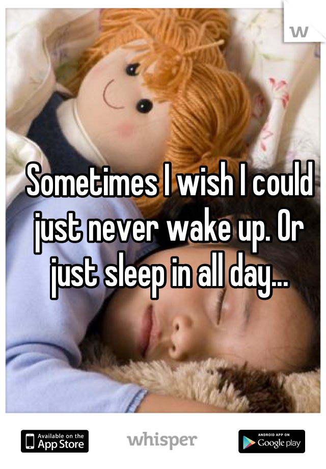 Sometimes I wish I could just never wake up. Or just sleep in all day...