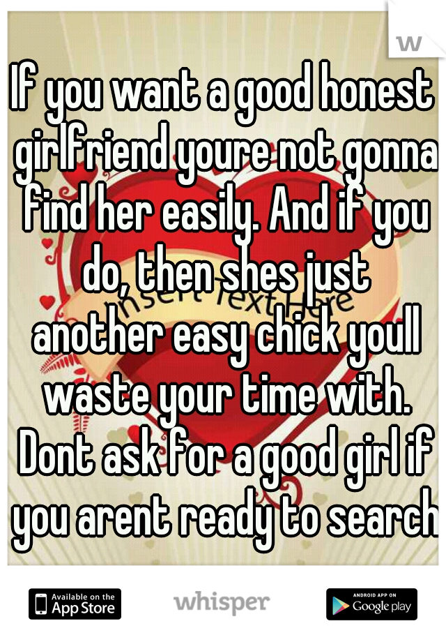 If you want a good honest girlfriend youre not gonna find her easily. And if you do, then shes just another easy chick youll waste your time with. Dont ask for a good girl if you arent ready to search