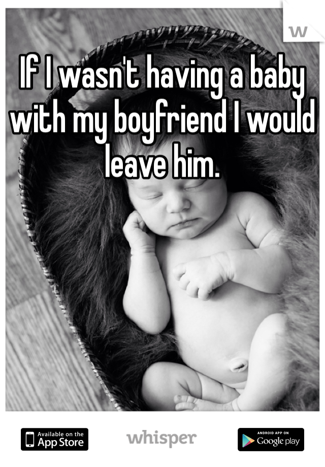 If I wasn't having a baby with my boyfriend I would leave him. 