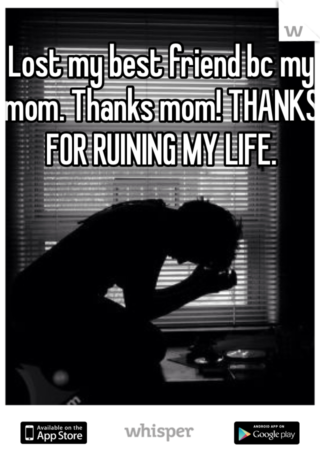 Lost my best friend bc my mom. Thanks mom! THANKS FOR RUINING MY LIFE.
