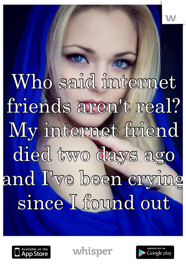 Who said internet friends aren't real? My internet friend died two days ago and I've been crying since I found out