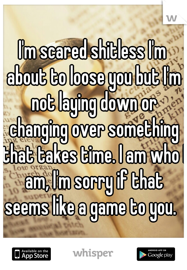 I'm scared shitless I'm about to loose you but I'm not laying down or changing over something that takes time. I am who I am, I'm sorry if that seems like a game to you.  