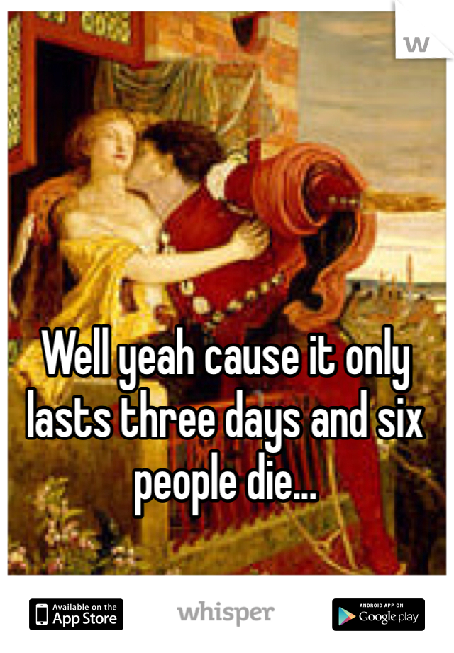 Well yeah cause it only lasts three days and six people die... 