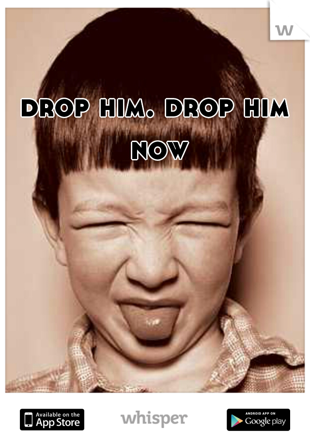 drop him. drop him now