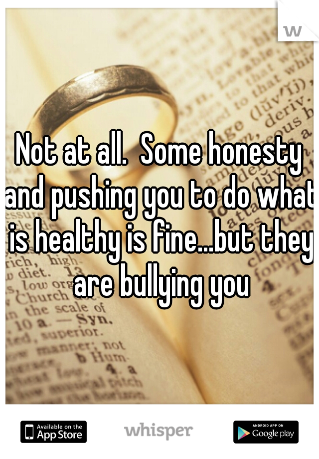 Not at all.  Some honesty and pushing you to do what is healthy is fine...but they are bullying you