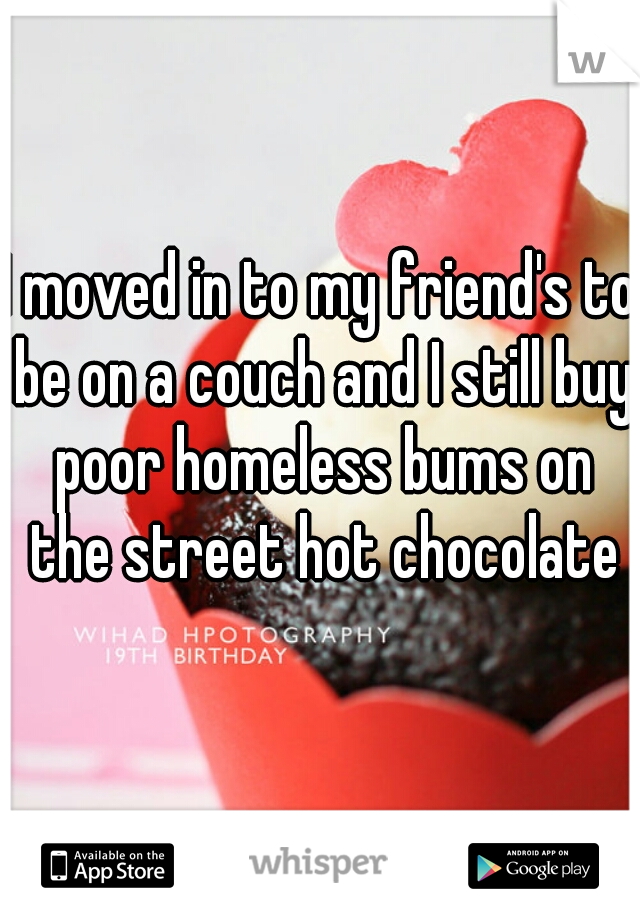 I moved in to my friend's to be on a couch and I still buy poor homeless bums on the street hot chocolate