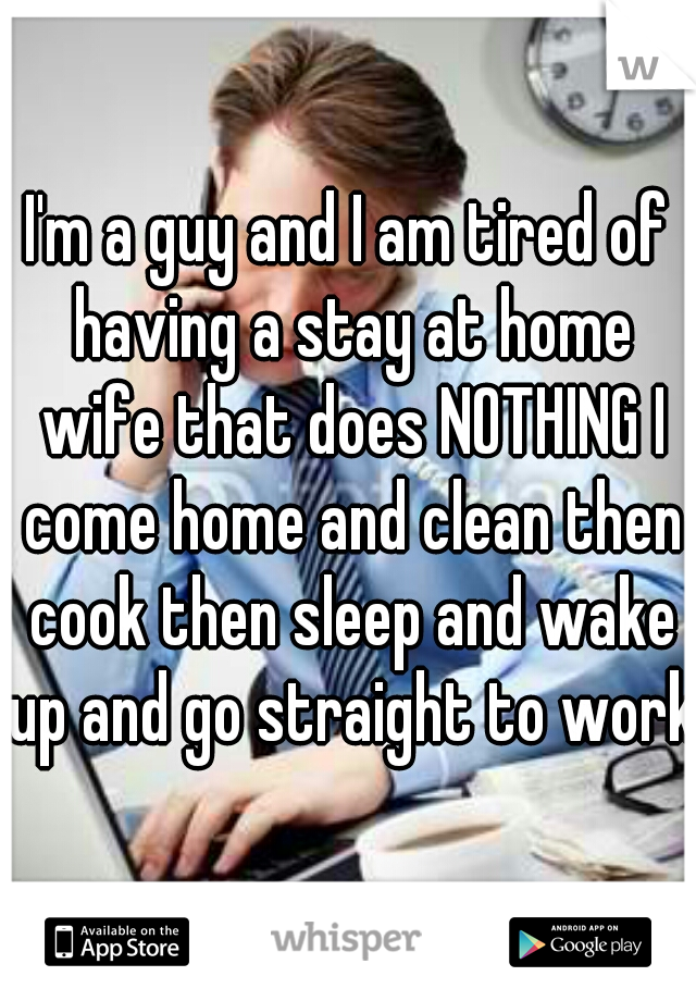 I'm a guy and I am tired of having a stay at home wife that does NOTHING I come home and clean then cook then sleep and wake up and go straight to work!