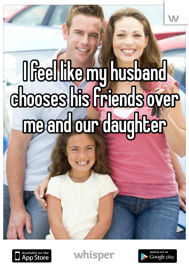 I feel like my husband chooses his friends over me and our daughter 
