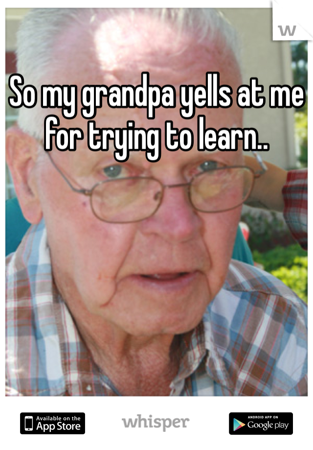 So my grandpa yells at me for trying to learn.. 