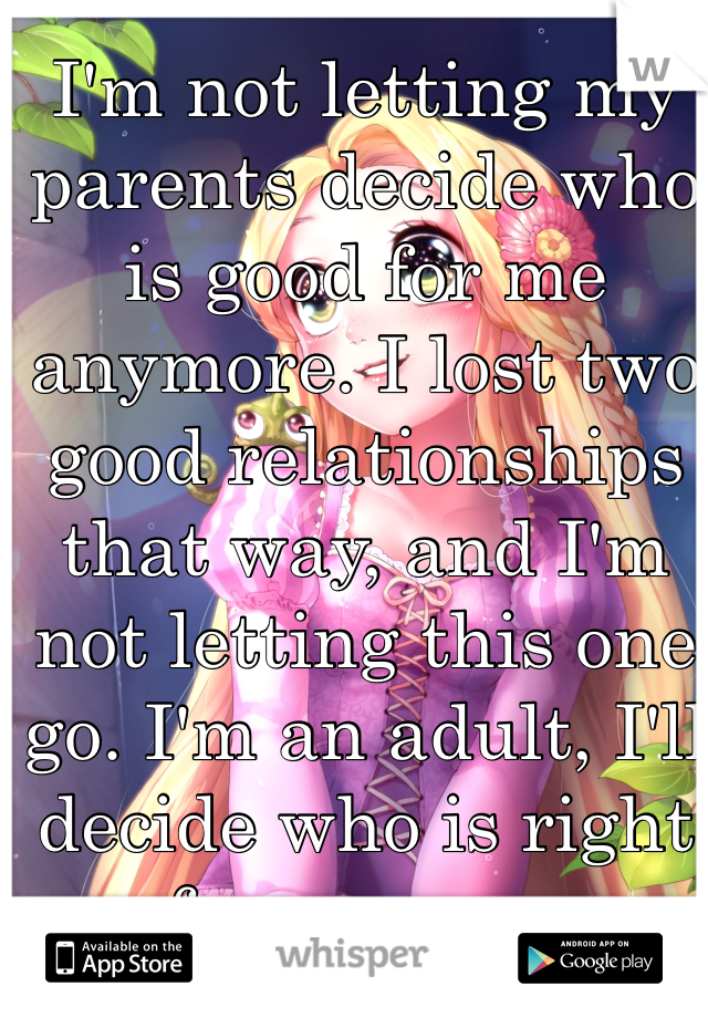 I'm not letting my parents decide who is good for me anymore. I lost two good relationships that way, and I'm not letting this one go. I'm an adult, I'll decide who is right for me now.