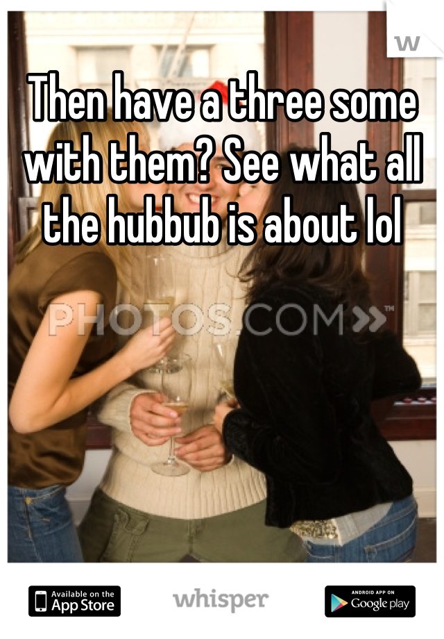 Then have a three some with them? See what all the hubbub is about lol