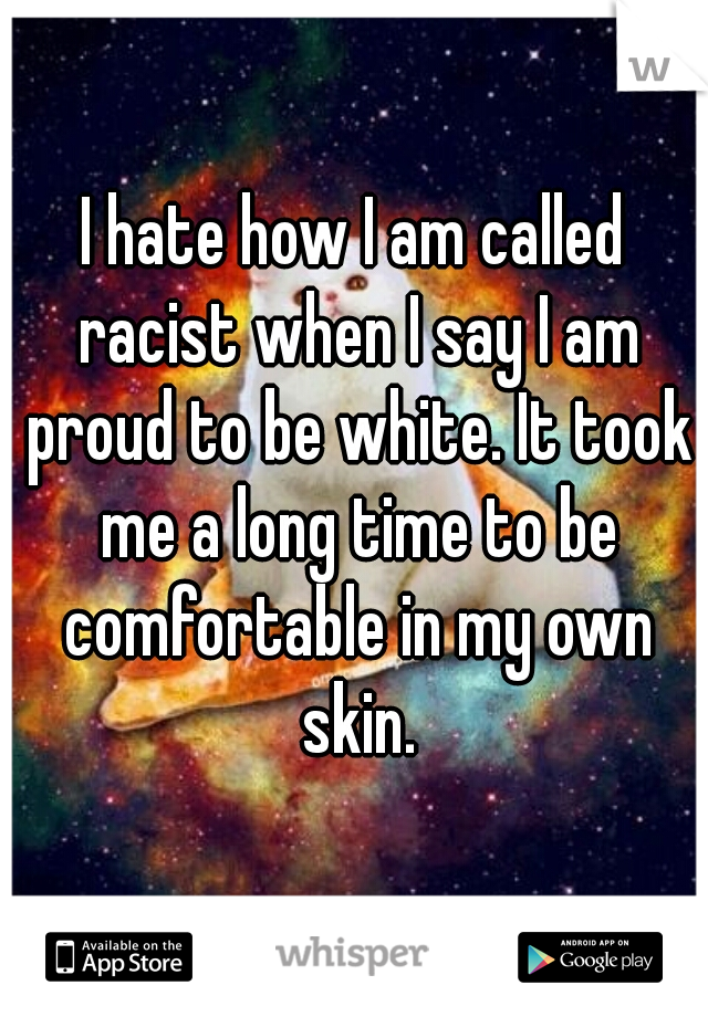 I hate how I am called racist when I say I am proud to be white. It took me a long time to be comfortable in my own skin.